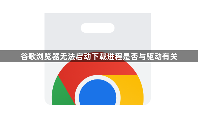 谷歌浏览器无法启动下载进程是否与驱动有关1